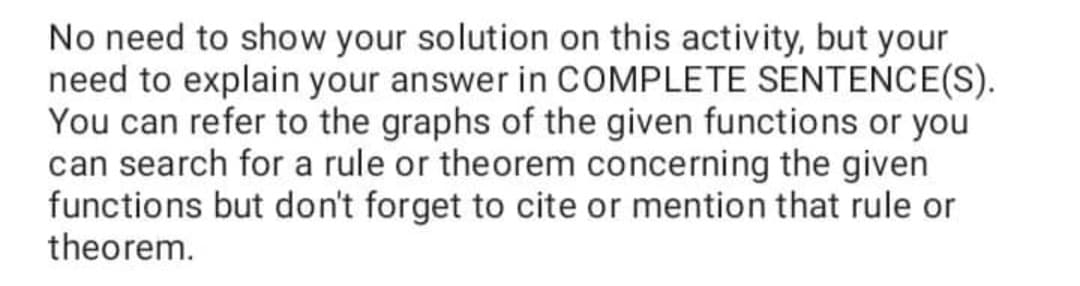 No need to show your solution on this activity, but your
need to explain your answer in COMPLETE SENTENCE(S).
You can refer to the graphs of the given functions or you
can search for a rule or theorem concerning the given
functions but don't forget to cite or mention that rule or
theorem.
