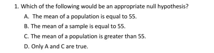 1. Which of the following would be an appropriate null hypothesis?
A. The mean of a population is equal to 55.
B. The mean of a sample is equal to 55.
C. The mean of a population is greater than 55.
D. Only A and C are true.

