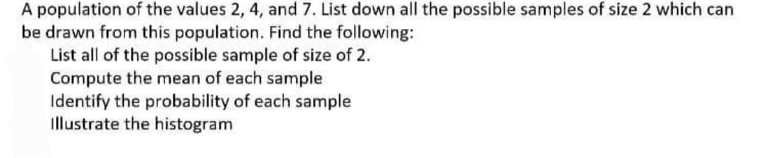 A population of the values 2, 4, and 7. List down all the possible samples of size 2 which can
be drawn from this population. Find the following:
List all of the possible sample of size of 2.
Compute the mean of each sample
Identify the probability of each sample
illustrate the histogram
