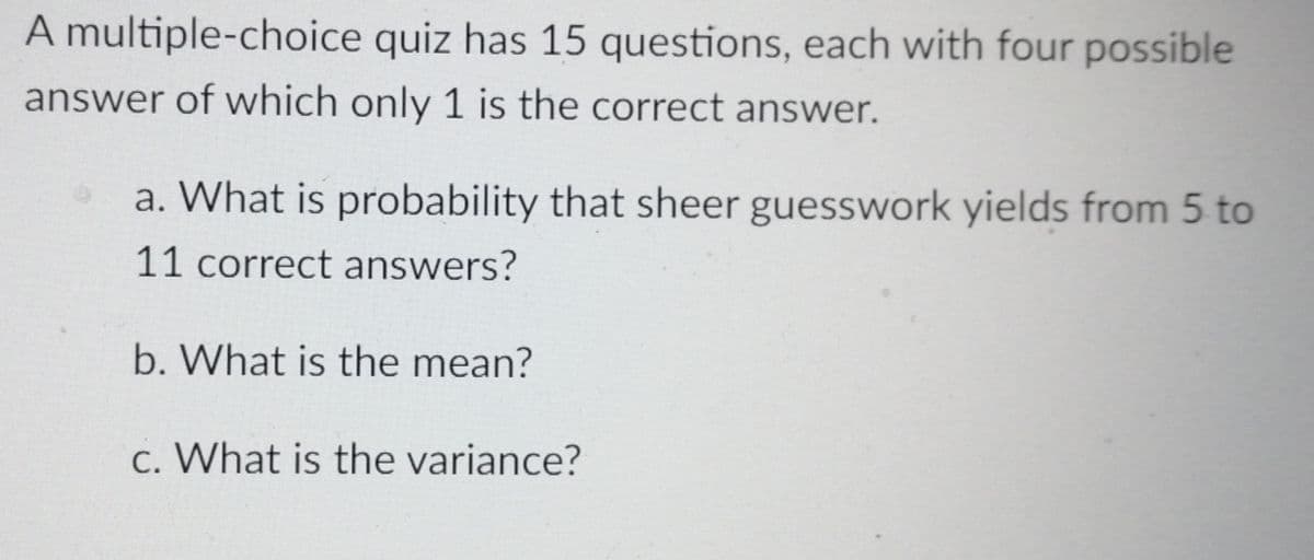 A multiple-choice quiz has 15 questions, each with four possible
answer of which only 1 is the correct answer.
a. What is probability that sheer guesswork yields from 5 to
11 correct answers?
b. What is the mean?
c. What is the variance?
