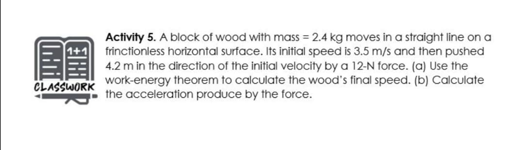 Activity 5. A block of wood with mass = 2.4 kg moves in a straight line on a
frinctionless horizontal surface. Its initial speed is 3.5 m/s and then pushed
4.2 m in the direction of the initial velocity by a 12-N force. (a) Use the
work-energy theorem to calculate the wood's final speed. (b) Calculate
i the acceleration produce by the force.
1+1
CLASSWORK
