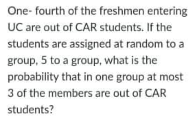 One- fourth of the freshmen entering
UC are out of CAR students. If the
students are assigned at random to a
group, 5 to a group, what is the
probability that in one group at most
3 of the members are out of CAR
students?
