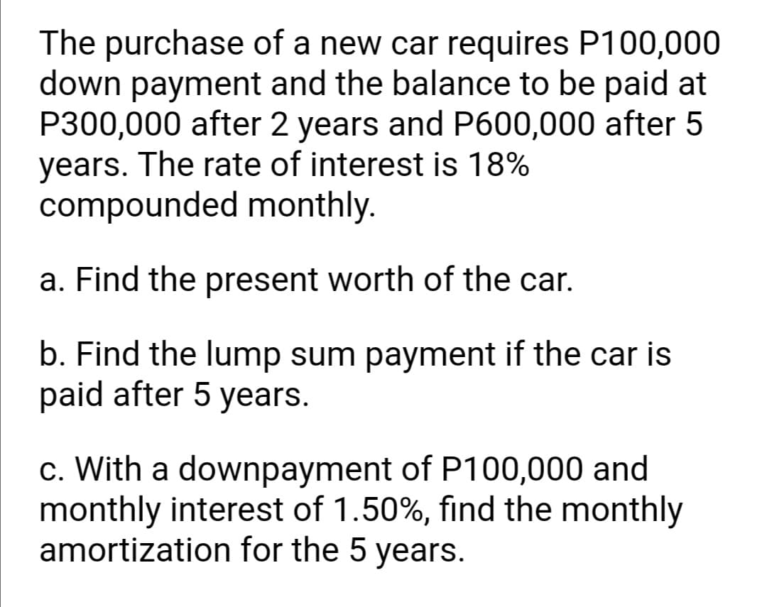 The purchase of a new car requires P100,000
down payment and the balance to be paid at
P300,000 after 2 years and P600,000 after 5
years. The rate of interest is 18%
compounded monthly.
a. Find the present worth of the car.
b. Find the lump sum payment if the car is
paid after 5 years.
c. With a downpayment of P100,000 and
monthly interest of 1.50%, find the monthly
amortization for the 5 years.
