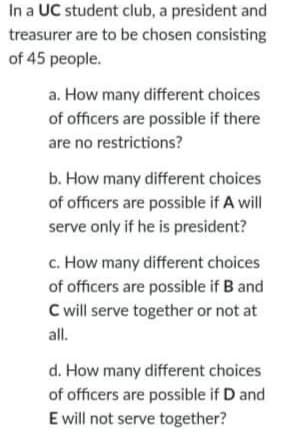 In a UC student club, a president and
treasurer are to be chosen consisting
of 45 people.
a. How many different choices
of officers are possible if there
are no restrictions?
b. How many different choices
of officers are possible if A will
serve only if he is president?
c. How many different choices
of officers are possible if B and
C will serve together or not at
all.
d. How many different choices
of officers are possible if D and
E will not serve together?
