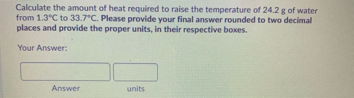 Calculate the amount of heat required to raise the temperature of 24.2 g of water
from 1.3°C to 33.7°C. Please provide your final answer rounded to two decimal
places and provide the proper units, in their respective boxes.
Your Answer:
Answer
units
