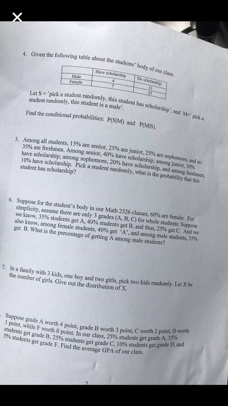 4. Given the following table about the students
body of our class.
Have scholarship No scholarship
Male
Female
4
15
dent randomly, this student has scholarship', and M pick
Let S = 'pick a stu
student randomly, this student is a male
Find the conditional probabilities: P(S/M) and p
(MIS),
5. Among all students, 15% are senior, 2
5% are junior, 25% are
35% are freshmen. Among senior, 40% have scholarship are sophomore, and so
have scholarship, among sophomore, 20% have scholarship
10% have scholarship. P
student has scholarship?
and so
, and among fireshmen,
ick a student randomly, what is the probability that
this
Suppose for the student's body in our Math 2526 classes, 60% are female. For
simplicity, assume there are only 3 grades (A, B, C) for whole students. Suppose
we know, 35% students get A, 40% students get B, and thus, 25% get C. And we
also know, among female students, 40% get 'A, and among male students, 35%
get B. What is the percentage of getting A among male students?
6.
7, in family with 3 kids, one boy and two girls, pick two kids randomly,Let Xbe
the number of girls. Give out the distribution of X.
worth 4 point, grade B worth 3 point, C worth 2 point, D worth
1 point, while F worth 0
students get grade
590 student
point. Inour class, 25% students get grade A, sno
B, 25% students get grade C, 10% students get grade
D, and
s get grade F. Find the average GPA of our class.
