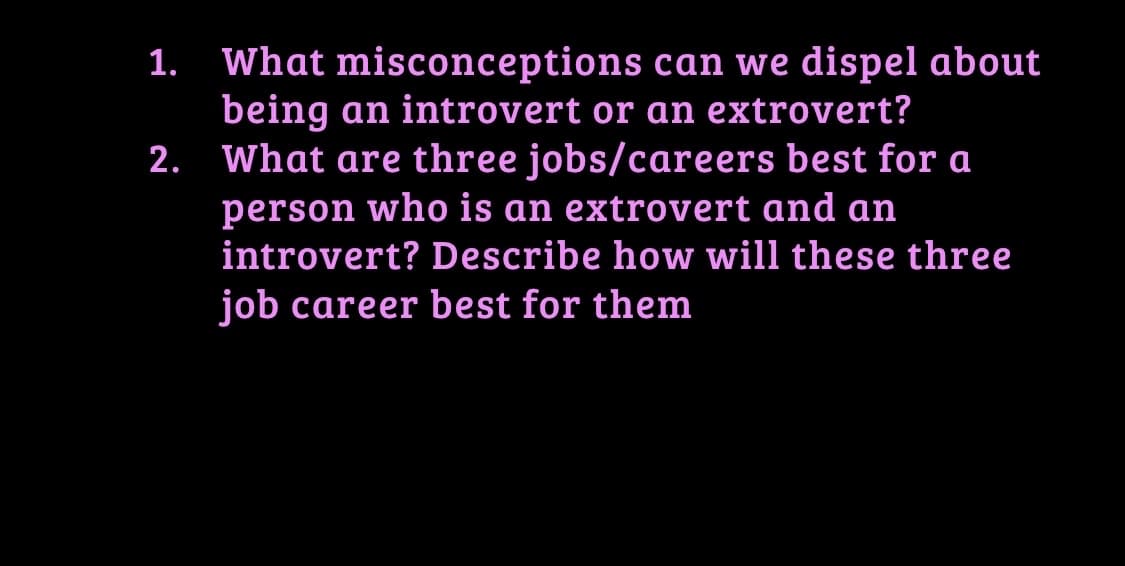 What misconceptions can we dispel about
being an introvert or an extrovert?
2. What are three jobs/careers best for a
1.
person who is an extrovert and an
introvert? Describe how will these three
job career best for them
