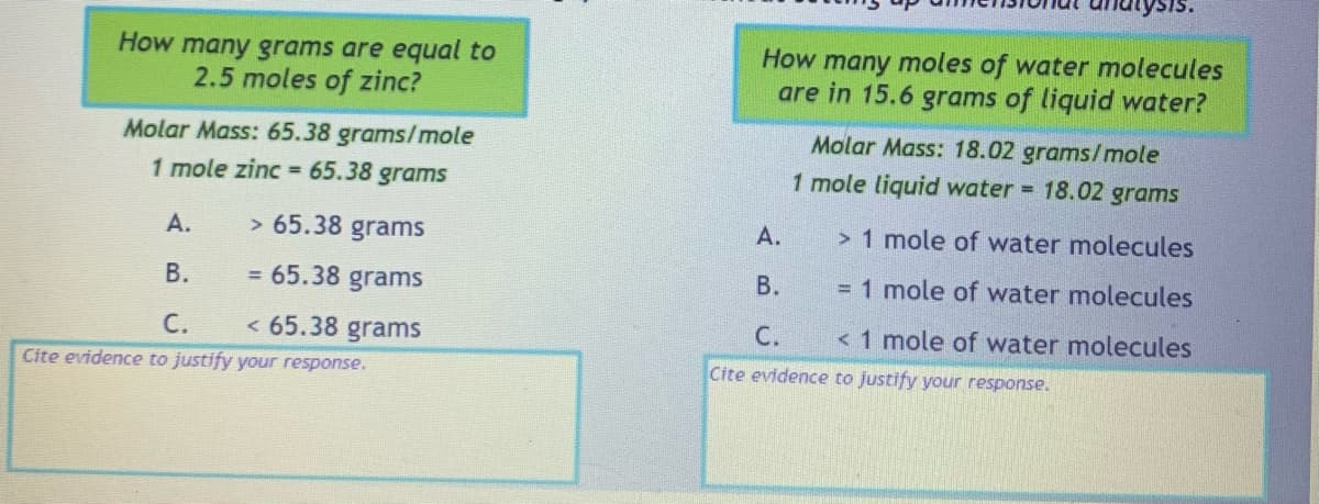 How many grams are equal to
2.5 moles of zinc?
Molar Mass: 65.38 grams/mole
1 mole zinc = 65.38 grams
A.
> 65.38 grams
B.
= 65.38 grams
C. < 65.38 grams
Cite evidence to justify your response.
SIS.
How many moles of water molecules
are in 15.6 grams of liquid water?
Molar Mass: 18.02 grams/mole
1 mole liquid water = 18.02 grams
> 1 mole of water molecules
= 1 mole of water molecules
< 1 mole of water molecules
A.
B.
C.
Cite evidence to justify your response.