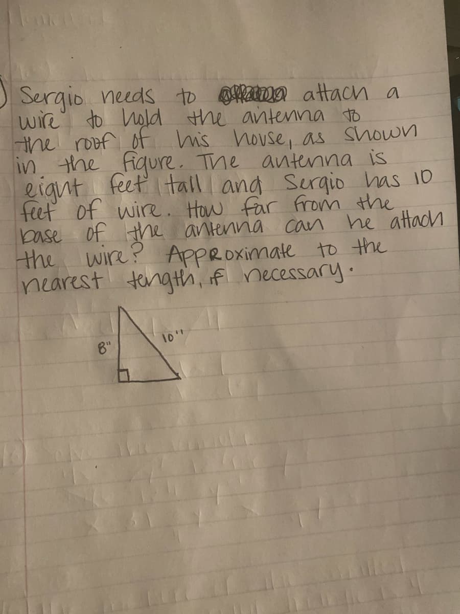 Sergio needs to attach a
wire to hold the antenna to
the roof of his house, as shown
in the figure. The antenna is
eight feet tall and Sergio has 10
feet of wire. How far from the
base of the antenna can he attach
the wire?
wire? Approximate to the
nearest tength, if necessary.
8"
11