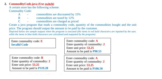 2. CommodityCode.java (Use switch)
A certain store has the following scheme:
Commodity Code:
commodities are discounted by 15%
commodities are taxed by 12%
commodities are charged as priced
B
Create a java program that reads a commodity code, quantity of the commodities bought and the unit
price. The program should output the amount to be paid by the customer.
Depicted below are sample outputs when the program is executed (the items in red bold characters are inputted by the user,
while the items in blue bold characters are calculated and outputted by the program):
Enter commodity code: A
Enter quantity of commodity: 2
Enter unit price: 53.25
Amount to be paid is P90.53
Enter commodity code: E
Invalid Code
Enter commodity code: B
Enter quantity of commodity: 2
Enter unit price: 53.25
Amount to be paid is P119.28
Enter commodity code: A
Enter quantity of commodity: 2
Enter unit price: 53.25
Amount to be paid is P106.50
