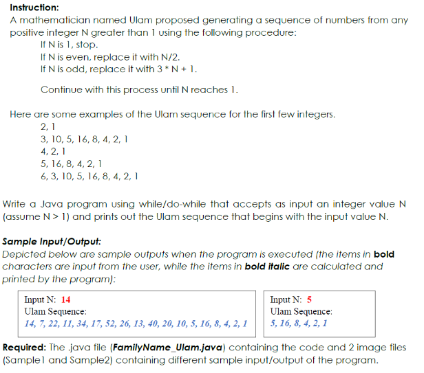 Instruction:
A mathematician named Ulam proposed generating a sequence of numbers from any
positive integer N greater than 1 using the following procedure:
If N is 1, stop.
If N is even, replace it with N/2.
If N is odd, replace it with 3 * N + 1.
Continue with this process until N reaches 1.
Here are some examples of the Ulam sequence for the first few integers.
2,1
3, 10, 5, 16, 8, 4, 2, 1
4, 2, 1
5, 16, 8, 4, 2, 1
6, 3, 10, 5, 16, 8, 4, 2, 1
Write a Java program using while/do-while that accepts as input an integer value N
(assume N> 1) and prints out the Ulam sequence that begins with the input value N.
Sample Input/Output:
Depicted below are sample outputs when the program is executed (the items in bold
characters are input from the user, while the items in bold italic are calculated and
printed by the program):
Input N: 14
Ulam Sequence:
Input N: 5
Ulam Sequence:
5, 16, 8, 4, 2, 1
14, 7, 22, 11, 34, 17, 52, 26, 13, 40, 20, 10, 5, 16, 8, 4, 2, 1
Required: The java file (FamilyName_Ulam.java) containing the code and 2 image files
(Samplel and Sample2) containing different sample input/output of the program.
