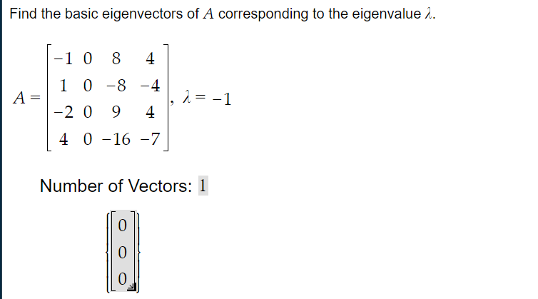 Find the basic eigenvectors of A corresponding to the eigenvalue 2.
-1 0 8
4
1 0 -8 -4
A =
|-2 0 9
2 = -1
4
4 0 -16 -7
0 -16
Number of Vectors: 1
