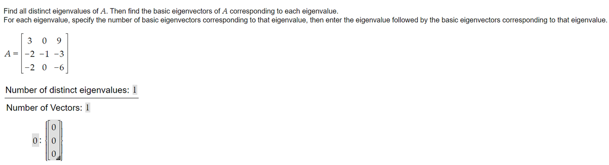 Find all distinct eigenvalues of A. Then find the basic eigenvectors of A corresponding to each eigenvalue.
For each eigenvalue, specify the number of basic eigenvectors corresponding to that eigenvalue, then enter the eigenvalue followed by the basic eigenvectors corresponding to that eigenvalue.
3
9
A = -2 -1 -3
-2 0 -6
Number of distinct eigenvalues: 1
Number of Vectors: 1
0:
0.
