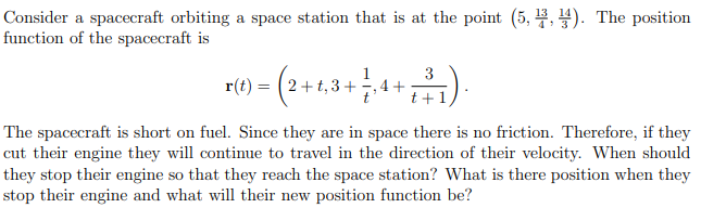 Consider a spacecraft orbiting a space station that is at the point (5,3,4). The position
function of the spacecraft is
3
4+2).
t+
r(t) = (2+t,3 + ½
The spacecraft is short on fuel. Since they are in space there is no friction. Therefore, if they
cut their engine they will continue to travel in the direction of their velocity. When should
they stop their engine so that they reach the space station? What is there position when they
stop their engine and what will their new position function be?