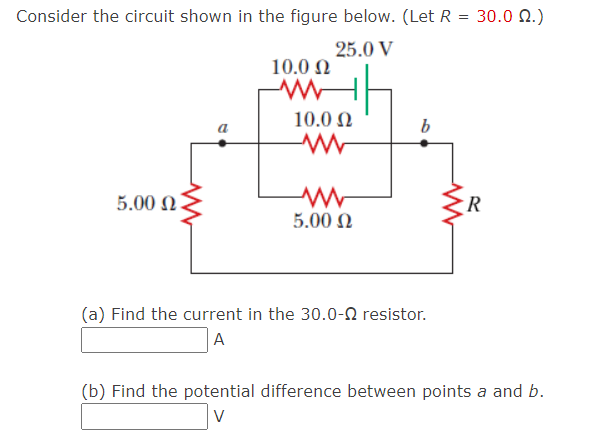 Consider the circuit shown in the figure below. (Let R = 30.0 N.)
25.0 V
10.0 N
10.0 N
b
5.00 N.
R
5.00 N
(a) Find the current in the 30.0-2 resistor.
A
(b) Find the potential difference between points a and b.
V
