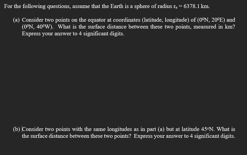 For the following questions, assume that the Earth is a sphere of radius rę = 6378.1 km.
(a) Consider two points on the equator at coordinates (latitude, longitude) of (0°N, 20ºE) and
(0°N, 40°W). What is the surface distance between these two points, measured in km?
Express your answer to 4 significant digits.
(b) Consider two points with the same longitudes as in part (a) but at latitude 45°N. What is
the surface distance between these two points? Express your answer to 4 significant digits.
