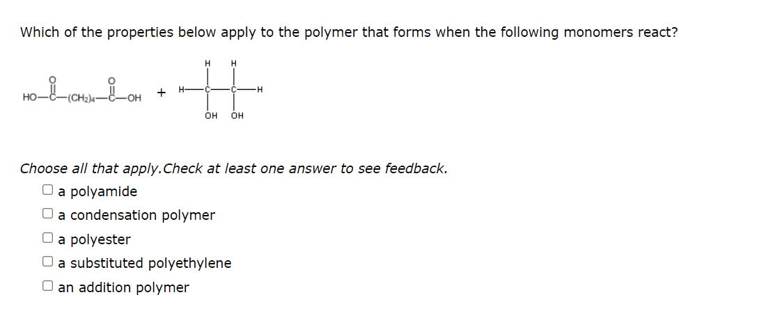 Which of the properties below apply to the polymer that forms when the following monomers react?
H.
+
(CH2)4
OH
OH
Choose all that apply.Check at least one answer to see feedback.
O a polyamide
O a condensation polymer
O a polyester
O a substituted polyethylene
O an addition polymer
