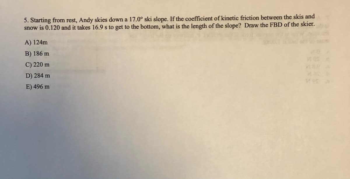 5. Starting from rest, Andy skies down a 17.0° ski slope. If the coefficient of kinetic friction between the skis and
snow is 0.120 and it takes 16.9 s to get to the bottom, what is the length of the slope? Draw the FBD of the skier.
A) 124m
B) 186 m
C) 220 m
D) 284 m
E) 496 m
