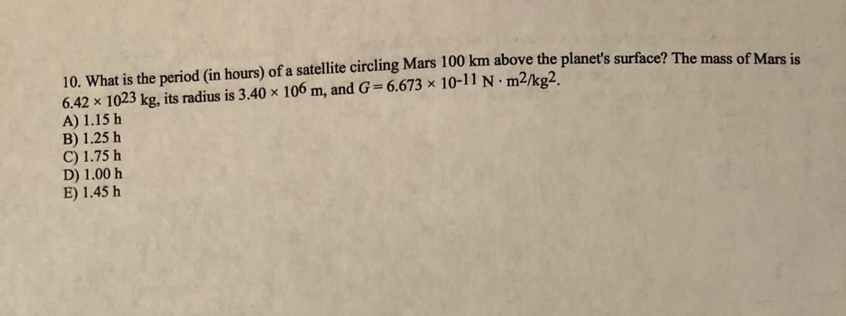 10. What is the period (in hours) of a satellite circling Mars 100 km above the planet's surface? The mass of Mars is
6.42 x 1023 kg, its radius is 3.40 x 106 m, and G=6.673 × 10-11 N m2/kg2.
A) 1.15 h
B) 1.25 h
C) 1.75 h
D) 1.00 h
E) 1.45 h
