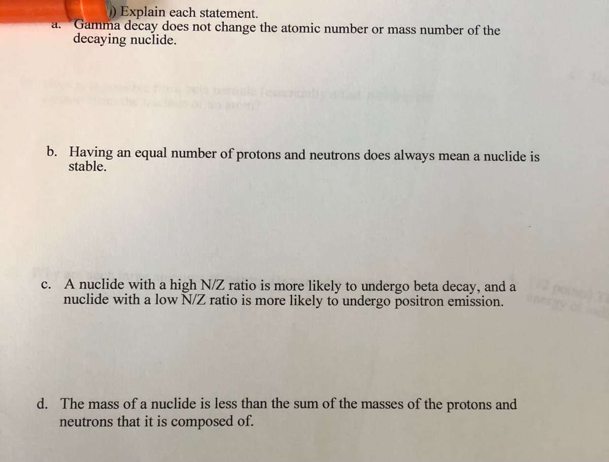 ) Explain each statement.
Gamma decay does not change the atomic number or mass number of the
decaying nuclide.
a.
Tesse
b. Having an equal number of protons and neutrons does always mean a nuclide is
stable.
A nuclide with a high N/Z ratio is more likely to undergo beta decay, and a
nuclide with a low N/Z ratio is more likely to undergo positron emission.
с.
d. The mass of a nuclide is less than the sum of the masses of the protons and
neutrons that it is composed of.
