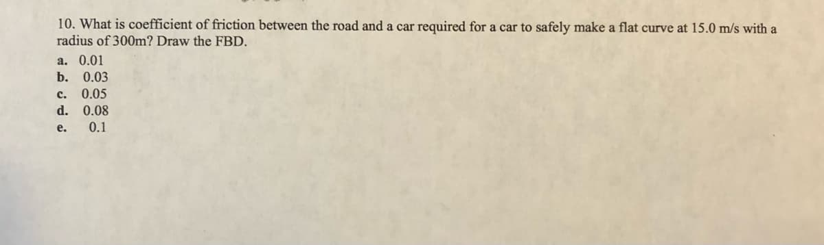 10. What is coefficient of friction between the road and a car required for a car to safely make a flat curve at 15.0 m/s with a
radius of 300m? Draw the FBD.
а. 0.01
b. 0.03
c. 0.05
d. 0.08
е.
0.1
