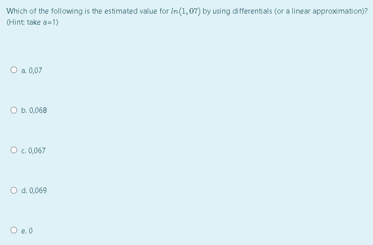 Which of the following is the estimated value for in(1, 07) by using differentials (or a linear approximation)?
(Hint: take a=1)
а. 0,07
O b. 0,068
O c. 0,067
O d. 0,069
O e. 0
