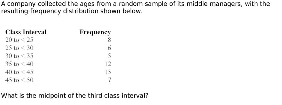 A company collected the ages from a random sample of its middle managers, with the
resulting frequency distribution shown below.
Class Interval
Frequency
20 to < 25
25 to < 30
30 to < 35
35 to < 40
12
40 to < 45
15
45 to < 50
7
What is the midpoint of the third class interval?
