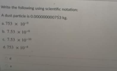 Write the following using scientific notation:
A dust particle is 0.00
00000000753 kg
a 753 x 10
b. 7.53 x 10
753 x 10
d. 753 x 10
