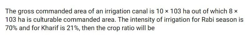 The gross commanded area of an irrigation canal is 10 x 103 ha out of which 8 x
103 ha is culturable commanded area. The intensity of irrigation for Rabi season is
70% and for Kharif is 21%, then the crop ratio will be
