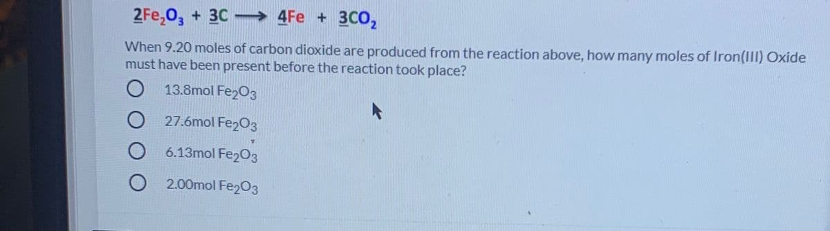 2Fe,0, + 3C → 4Fe + 3C0,
When 9.20 moles of carbon dioxide are produced from the reaction above, how many moles of Iron(III) Oxide
must have been present before the reaction took place?
O 13.8mol Fe203
27.6mol Fe203
6.13mol Fe203
2.00mol Fe203
