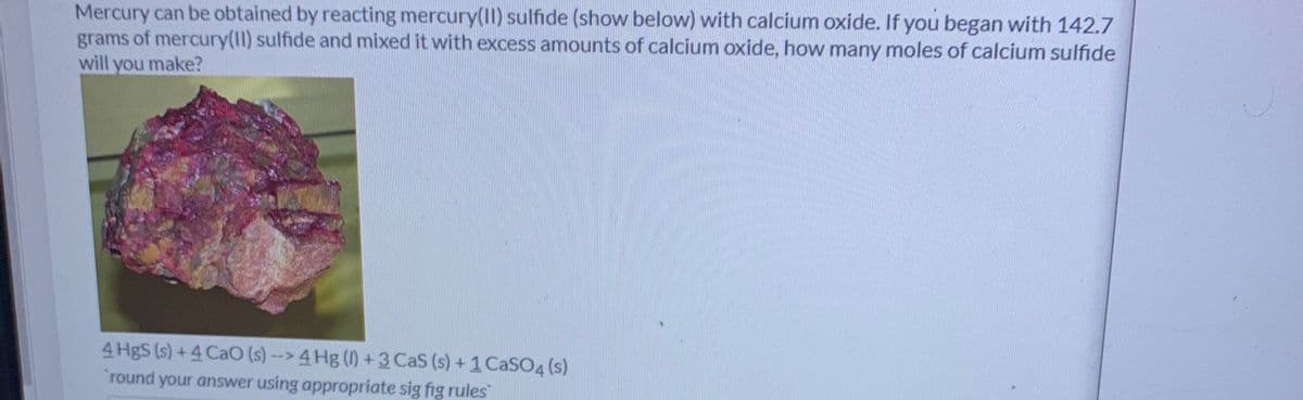 Mercury can be obtained by reacting mercury(II) sulfide (show below) with calcium oxide. If you began with 142.7
grams of mercury(1I) sulfide and mixed it with excess amounts of calcium oxide, how many moles of calcium sulfide
will you make?
4 HgS (s) +4 CaO (s) --> 4 Hg () +3 CaS (s) +1 CaSO4 (s)
round your answer using appropriate sig fig rules
