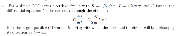 4. For a simple RLC series electrical circuit with R = 1/5 ohm, L = 1 henry, and C farads, the
differential equation for the current I through the circuit is
dt²
+ CEI = 0.
5 dt
Pick the largest possible C from the following with which the current of the circuit will keep changing
its direction as t → o0.
