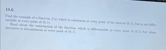 10.6
Find the example of a function f(r) which is continuous at every point of the interval (0.1), but is not differ-
entiable at every point of (0, 1).
Read about the construction of the function, which is differentiable at every point of (0,1) but whose
derivative is discontinuous at every point of (0,1).
