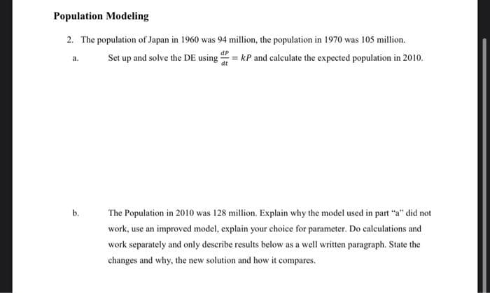 Population Modeling
2. The population of Japan in 1960 was 94 million, the population in 1970 was 105 million.
Set up and solve the DE using = kP and calculate the expected population in 2010.
а.
b.
The Population in 2010 was 128 million. Explain why the model used in part "a" did not
work, use an improved model, explain your choice for parameter. Do calculations and
work separately and only describe results below as a well written paragraph. State the
changes and why, the new solution and how it compares.
