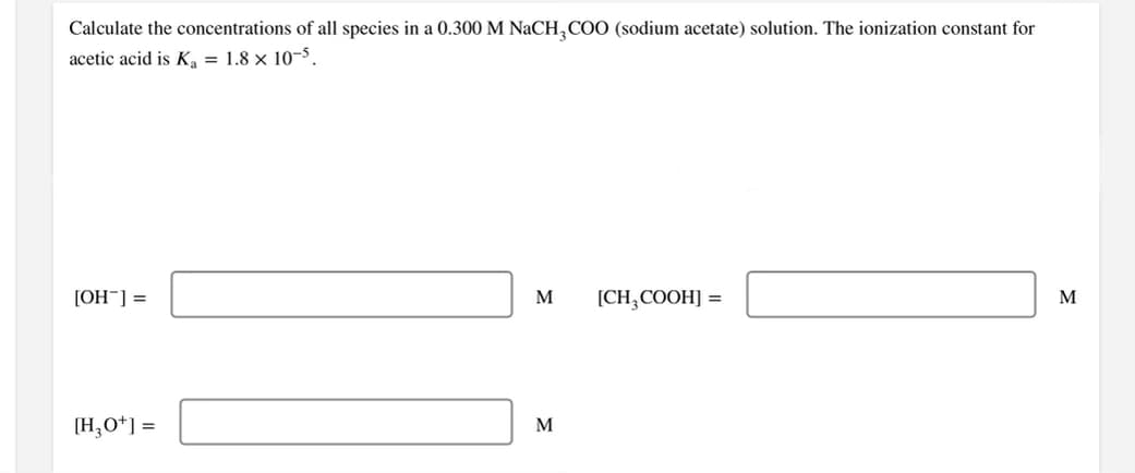 Calculate the concentrations of all species in a 0.300 M NaCH,COO (sodium acetate) solution. The ionization constant for
acetic acid is K, = 1.8 × 10-5.
[OH¯] =
M
[CH,COOH] =
M
[H,O*] =
M
