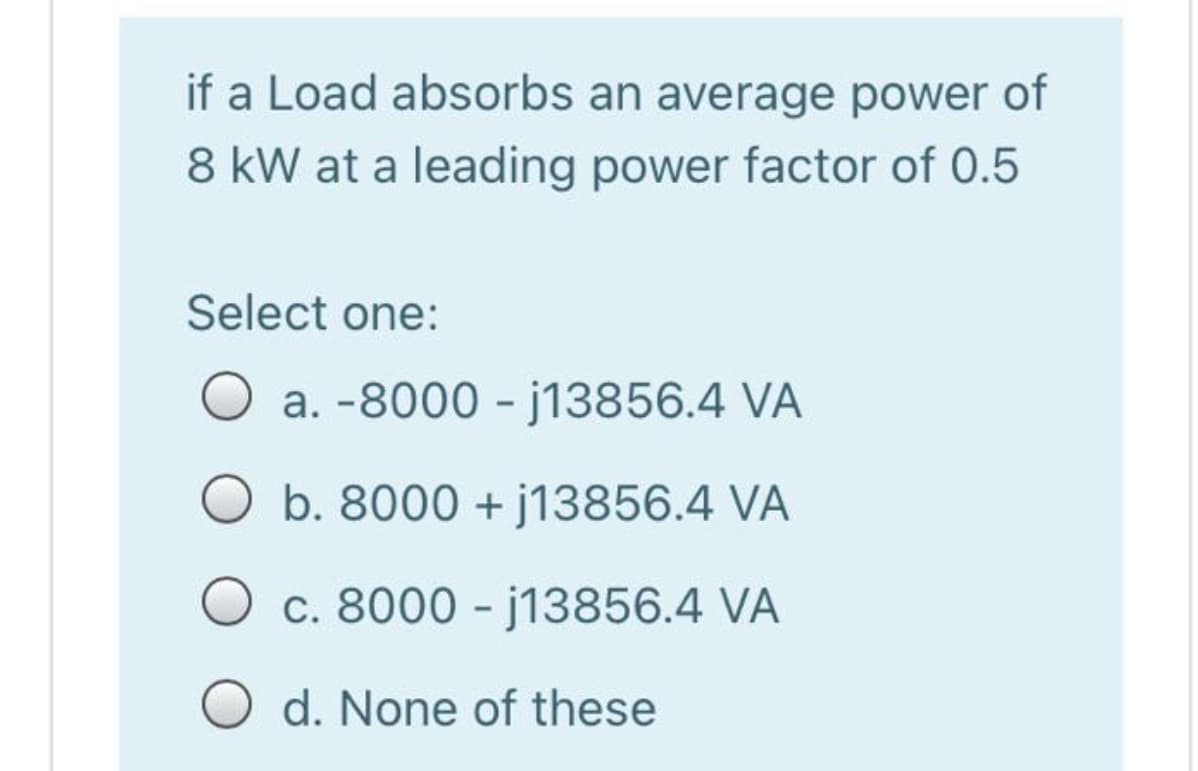 if a Load absorbs an average power of
8 kW at a leading power factor of 0.5
Select one:
O a. -8000 - j13856.4 VA
b. 8000 + j13856.4 VÀ
c. 8000 - j13856.4 VA
d. None of these
