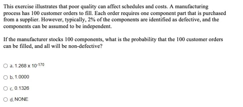 This exercise illustrates that poor quality can affect schedules and costs. A manufacturing
process has 100 customer orders to fill. Each order requires one component part that is purchased
from a supplier. However, typically, 2% of the components are identified as defective, and the
components can be assumed to be independent.
If the manufacturer stocks 100 components, what is the probability that the 100 customer orders
can be filled, and all will be non-defective?
O a. 1.268 x 10-170
O b. 1.0000
O c. 0.1326
O d. NONE
