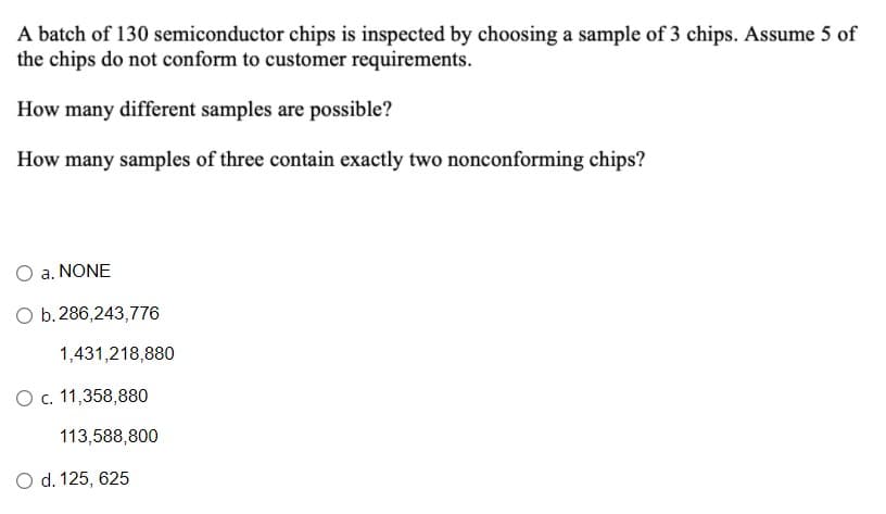 A batch of 130 semiconductor chips is inspected by choosing a sample of 3 chips. Assume 5 of
the chips do not conform to customer requirements.
How many different samples are possible?
How many samples of three contain exactly two nonconforming chips?
O a. NONE
O b.286,243,776
1,431,218,880
Oc. 11,358,880
113,588,800
O d. 125, 625

