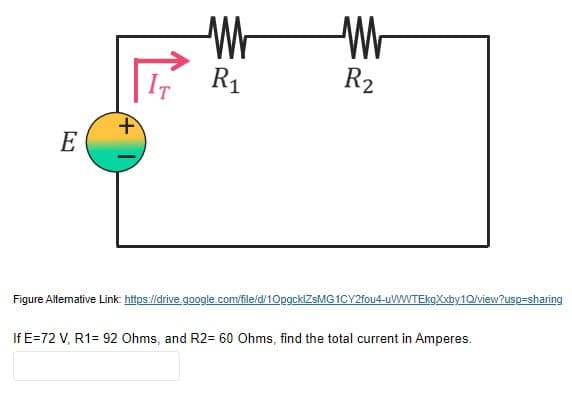 IT
R1
R2
E
Figure Altermative Link https://drive.google.com/file/d/10pgcklZsMG 1CY2fou4-uWWTEkgXxby1Q/view?usp=sharing
If E=72 V, R1= 92 Ohms, and R2= 60 Ohms, find the total current in Amperes.
