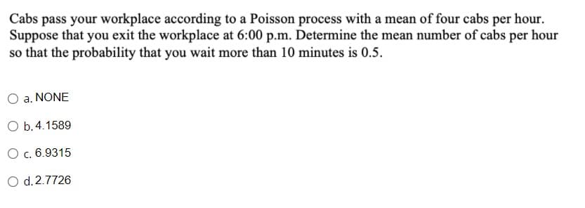 Cabs pass your workplace according to a Poisson process with a mean of four cabs per hour.
Suppose that you exit the workplace at 6:00 p.m. Determine the mean number of cabs per hour
so that the probability that you wait more than 10 minutes is 0.5.
a. NONE
O b.4.1589
O c. 6.9315
O d.2.7726
