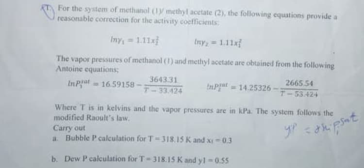 For the system of methanol (1y methyl acetate (2), the following equations provide a
reasonable correction for the activity coefficients
Iny = 1.11x
Iny = 1.11xf
The vapor pressures of methanol ((1) and methyl acetate are obtained from the following
Antoine equations;
3643.31
InPat = 16.59158
InPat = 14.25326
2665,54
%3D
T-33.424
T-53.424
Where T is in kelvins and the vapor pressures are in kPa. The system follows the
modified Raoult's law.
Carry out
a. Bubble P calculation for T=318.15 K and xI = 0.3
b. Dew P calculation for T=318.15 K and y1=0.55
