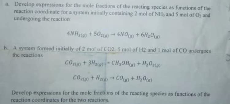 a. Develop expressions for the mole fractions of the reacting species as functions of the
reaction coordinate for a system initially containing 2 mol of NHy and 5 mol of O2 and
undergoing the reaction
4NH3) +502)
4NO) +6H20)
1.
A system formed initially of 2 moi of CO2, 5 mol of H2 and 1 mol of CO undergoes
the reactions
COt) +3H2)-CH,OH)+H202)
CO) + Hate)
CO)+ H20)
