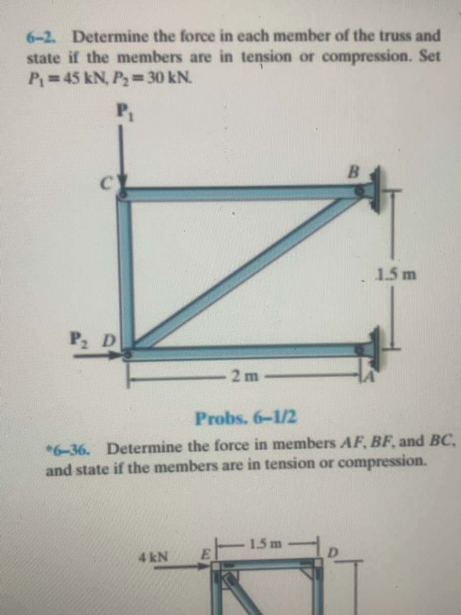 6-2. Determine the force in each member of the truss and
state if the members are in tension or compression. Set
P=45 kN, P,= 30 kN.
1.5 m
P D
2 m
Probs. 6-1/2
*6-36. Determine the force in members AF, BF, and BC,
and state if the members are in tension or compression.
1.5 m
4 kN
