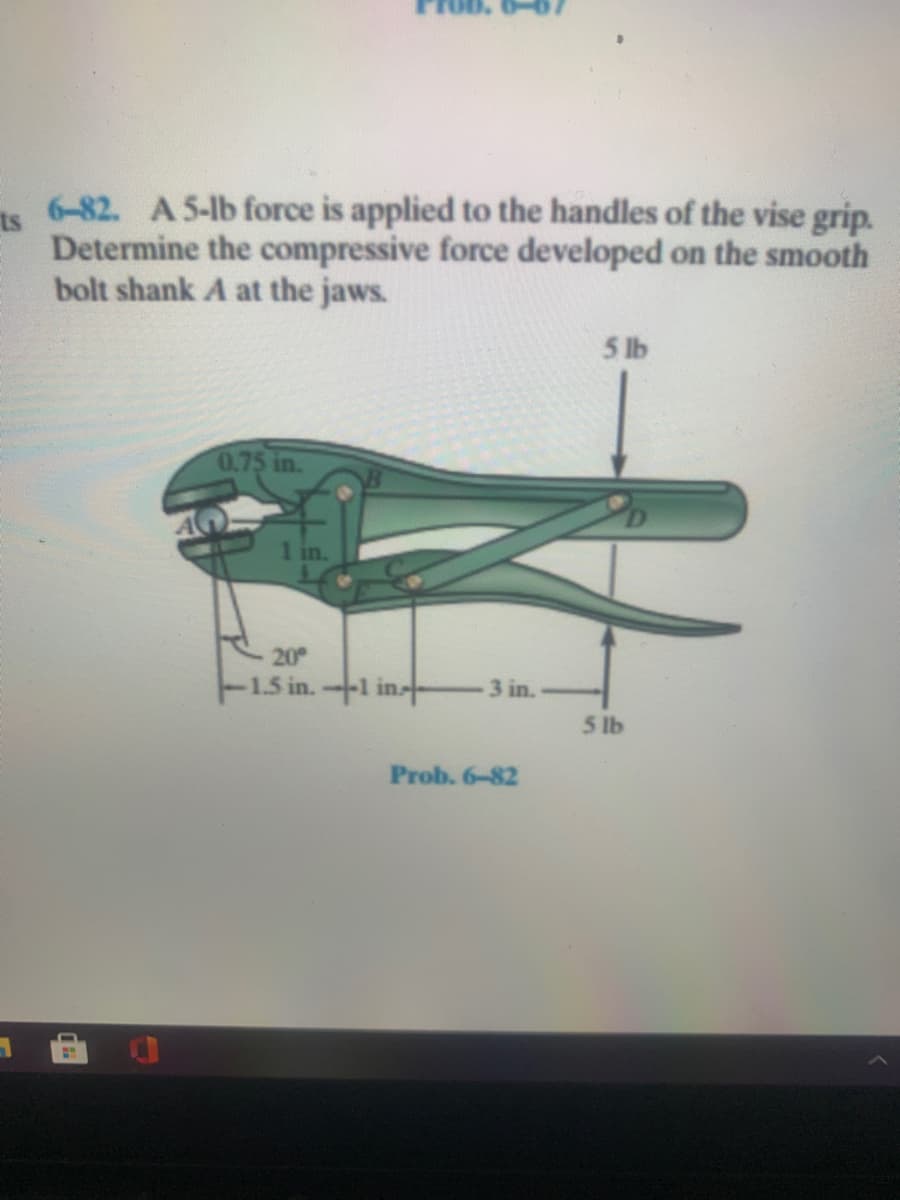 6-82. A 5-lb force is applied to the handles of the vise grip.
ts
Determine the compressive force developed on the smooth
bolt shank A at the jaws.
5 lb
0.75 in.
1 in.
20
-1.5 in.1 in-
3 in.
5 lb
Prob. 6-82
