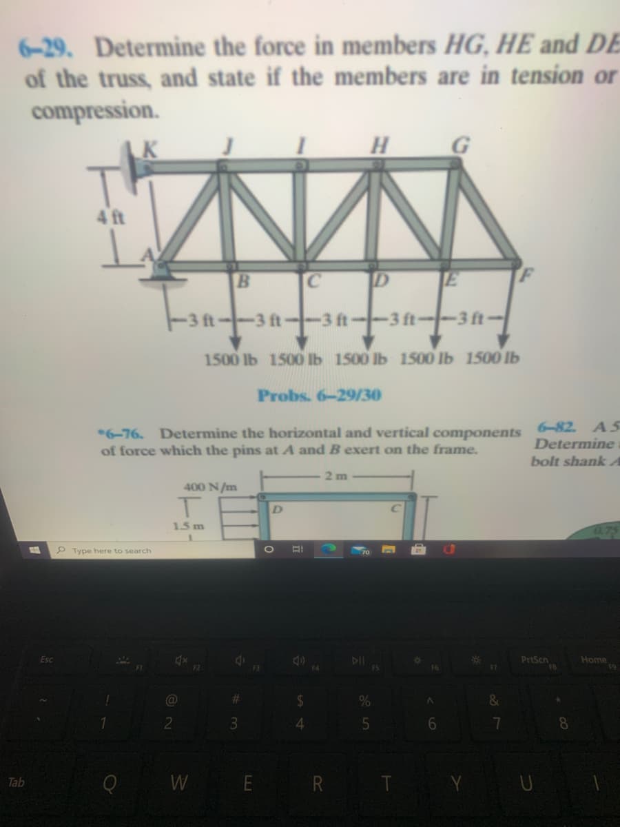 6-29. Determine the force in members HG, HE and DE
of the truss, and state if the members are in tension or
compression.
4 ft
C
D E
3 ft--3 ft-
3 ft--3 ft-
1500 1Ь 1500 b 1500 1Ь 1500 1Ь 1500 1Ь
Probs. 6-29/30
*6-76. Determine the horizontal and vertical components 6-82. A5
of force which the pins at A and B exert on the frame.
Determine
bolt shank A
2 m
400 N/m
D.
1.5 m
P Type here to search
Esc
PrtScn
F8
Home
F5
%23
24
2
4.
6
8
Q W E R T
Tab
3 5
