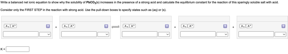 Write a balanced net ionic equation to show why the solubility of PbCO3(s) increases in the presence of a strong acid and calculate the equilibrium constant for the reaction of this sparingly soluble salt with acid.
Consider only the FIRST STEP in the reaction with strong acid. Use the pull-down boxes to specify states such as (aq) or (s).
A₂ A²
K=
?
v
A₂ A²
A₂ A³
?
A₂ A³
?
A₂ A²
?