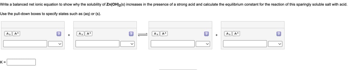 Write a balanced net ionic equation to show why the solubility of Zn(OH)₂(s) increases in the presence of a strong acid and calculate the equilibrium constant for the reaction of this sparingly soluble salt with acid.
Use the pull-down boxes to specify states such as (aq) or (s).
A₂ A²
K=
?
A₂ A²
A₂ A²
?
A₂ A²