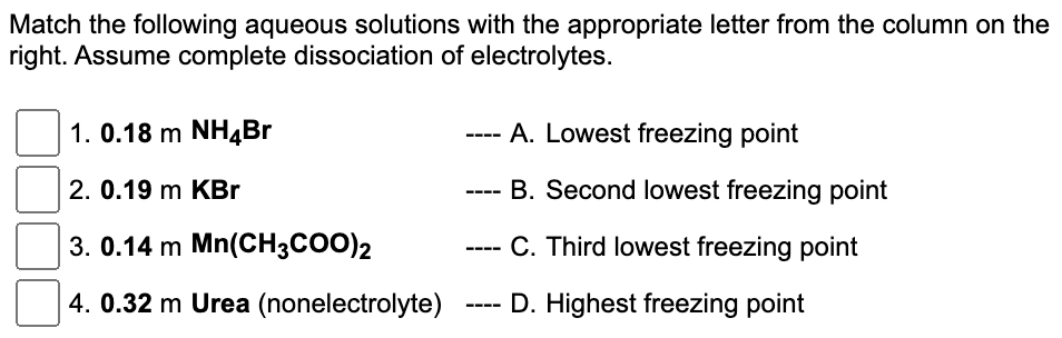 Match the following aqueous solutions with the appropriate letter from the column on the
right. Assume complete dissociation of electrolytes.
1. 0.18 m NH4Br
2. 0.19 m KBr
3. 0.14 m Mn(CH3COO)2
4. 0.32 m Urea (nonelectrolyte)
===
A. Lowest freezing point
B. Second lowest freezing point
C. Third lowest freezing point
D. Highest freezing point