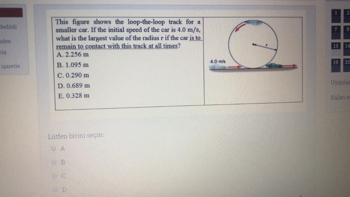 This figure shows the loop-the-loop track for a
smaller car. If the initial speed of the car is 4.0 m/s,
what is the largest value of the radius r if the car is to
remain to contact with this track.at all times?
dedildi
7
8.
nden
13
14
niş
A. 2.256 m
4.0 m/s
19
20
işaretle
B. 1.095 m
C. 0.290 m
Uygular
D. 0.689 m
E. 0.328 m
Kalan su
Lütfen birini seçin:
O A
D.
