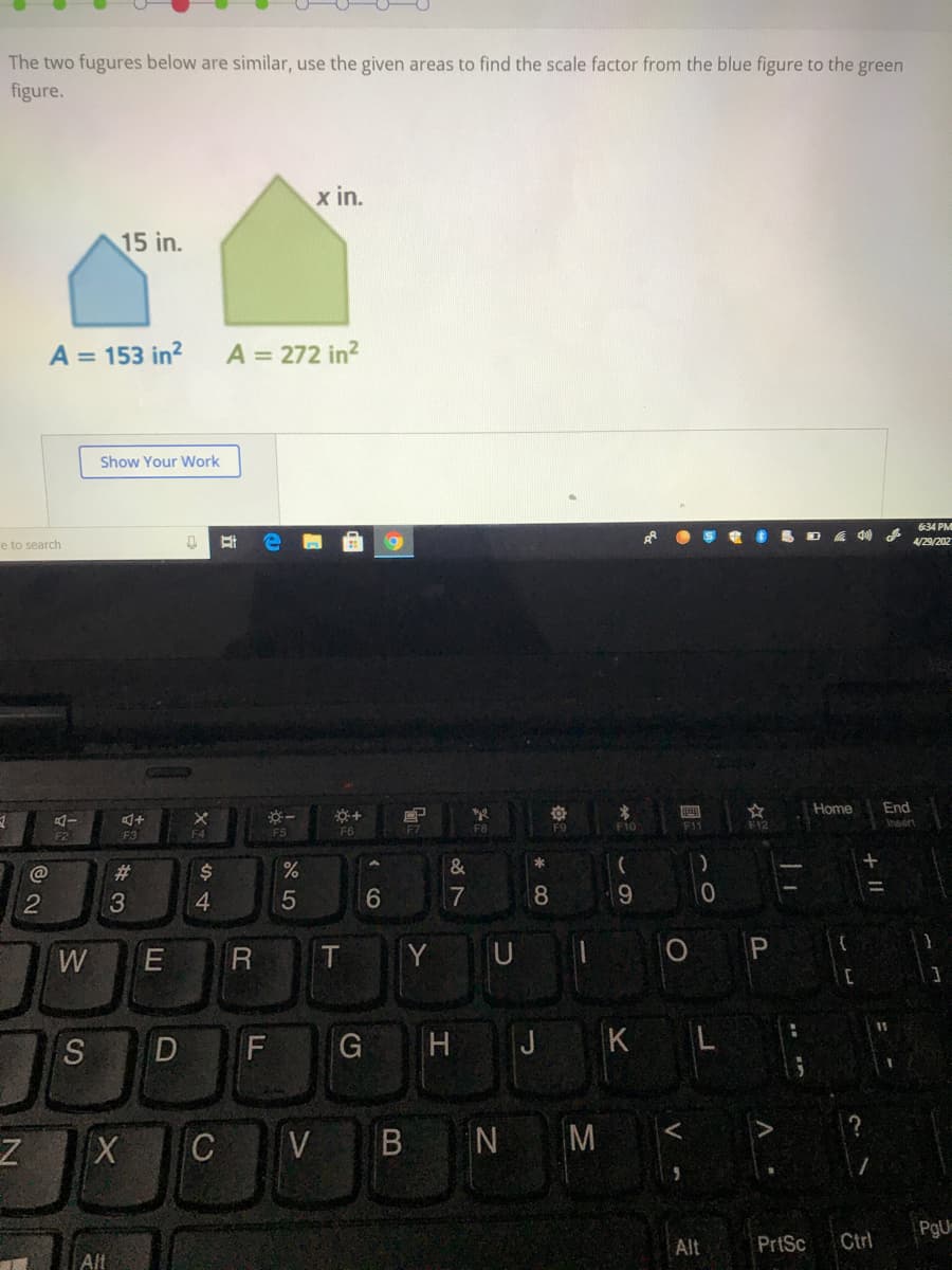 The two fugures below are similar, use the given areas to find the scale factor from the blue figure to the green
figure.
x in.
15 in.
A = 153 in?
A = 272 in?
Show Your Work
634 PM
S D E 4 179/202
e to search
Home
End
F7
F8
F10
F12
Insert
F2
F3
F4
FS
F6
@
23
$
&
3
4
5
7
8.
W
E
T
Y
P.
11
H
J
K L
C
V
B N M
PgU
Alt
PrtSc
Ctrl
Alt
+ ||
